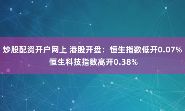 炒股配资开户网上 港股开盘：恒生指数低开0.07% 恒生科技指数高开0.38%