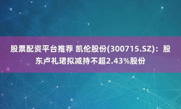 股票配资平台推荐 凯伦股份(300715.SZ)：股东卢礼珺拟减持不超2.43%股份