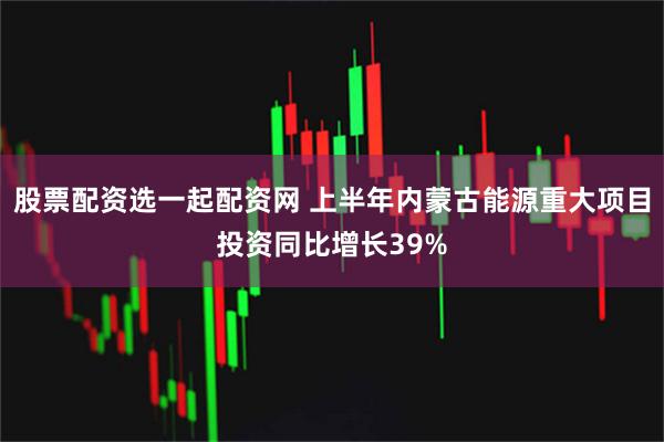 股票配资选一起配资网 上半年内蒙古能源重大项目投资同比增长39%