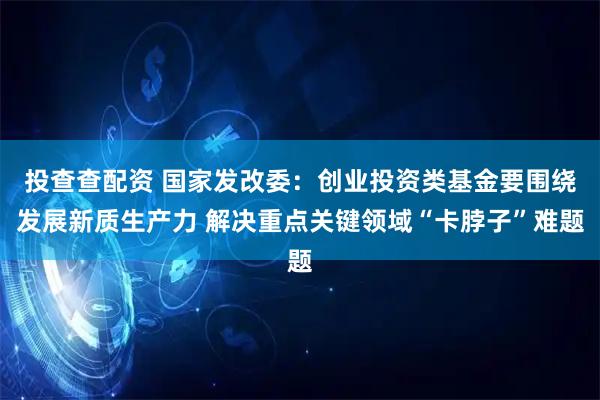 投查查配资 国家发改委：创业投资类基金要围绕发展新质生产力 解决重点关键领域“卡脖子”难题