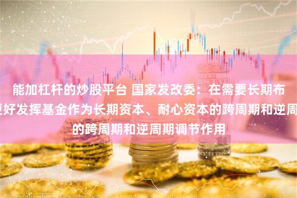 能加杠杆的炒股平台 国家发改委：在需要长期布局的领域 更好发挥基金作为长期资本、耐心资本的跨周期和逆周期调节作用