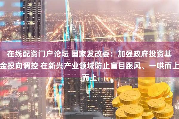 在线配资门户论坛 国家发改委：加强政府投资基金投向调控 在新兴产业领域防止盲目跟风、一哄而上