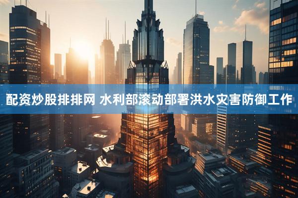 配资炒股排排网 水利部滚动部署洪水灾害防御工作