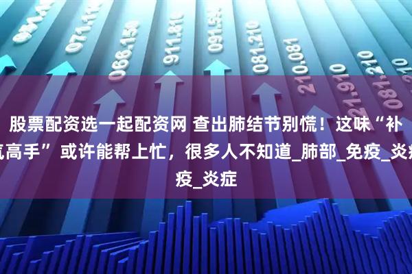 股票配资选一起配资网 查出肺结节别慌！这味“补气高手” 或许能帮上忙，很多人不知道_肺部_免疫_炎症