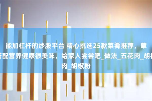 能加杠杆的炒股平台 精心挑选25款菜肴推荐，荤素搭配营养健康很美味，给家人尝尝吧_做法_五花肉_胡椒粉