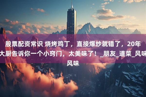 股票配资常识 烧烤鸡丁，直接爆炒就错了，20年大厨告诉你一个小窍门，太美味了！_朋友_道菜_风味