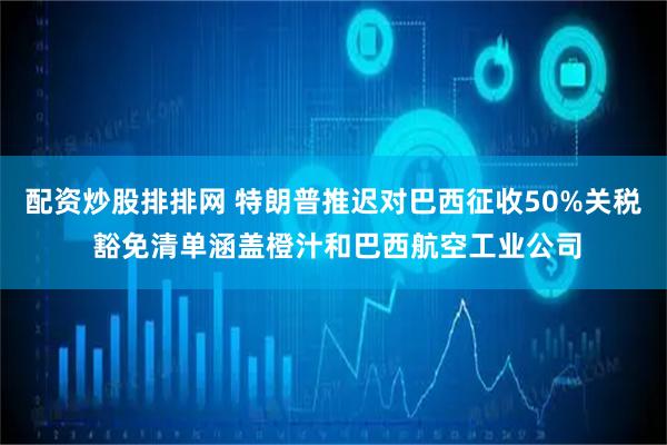 配资炒股排排网 特朗普推迟对巴西征收50%关税 豁免清单涵盖橙汁和巴西航空工业公司