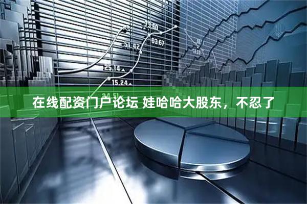 在线配资门户论坛 娃哈哈大股东，不忍了