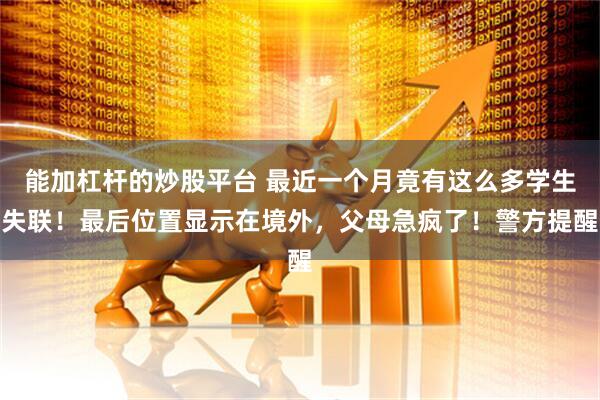 能加杠杆的炒股平台 最近一个月竟有这么多学生失联！最后位置显示在境外，父母急疯了！警方提醒