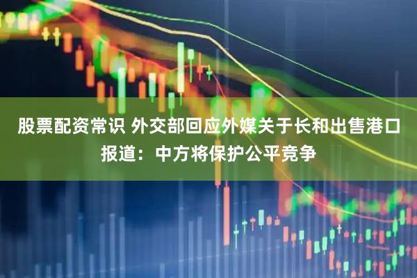 股票配资常识 外交部回应外媒关于长和出售港口报道：中方将保护公平竞争