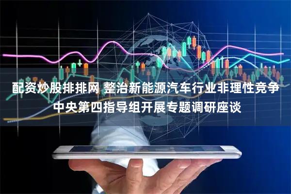 配资炒股排排网 整治新能源汽车行业非理性竞争 中央第四指导组开展专题调研座谈