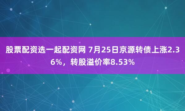 股票配资选一起配资网 7月25日京源转债上涨2.36%，转股溢价率8.53%