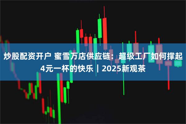 炒股配资开户 蜜雪万店供应链：超级工厂如何撑起4元一杯的快乐｜2025新观茶