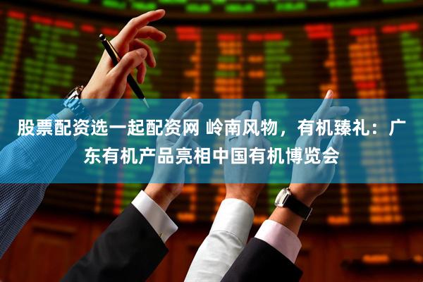 股票配资选一起配资网 岭南风物，有机臻礼：广东有机产品亮相中国有机博览会