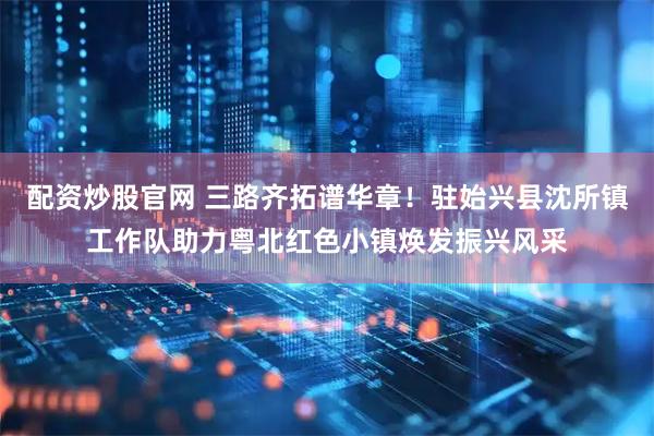 配资炒股官网 三路齐拓谱华章！驻始兴县沈所镇工作队助力粤北红色小镇焕发振兴风采