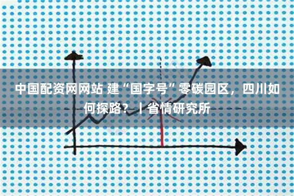 中国配资网网站 建“国字号”零碳园区,四川如何探路?丨省情研究所
